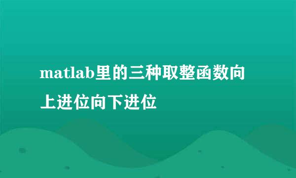 matlab里的三种取整函数向上进位向下进位