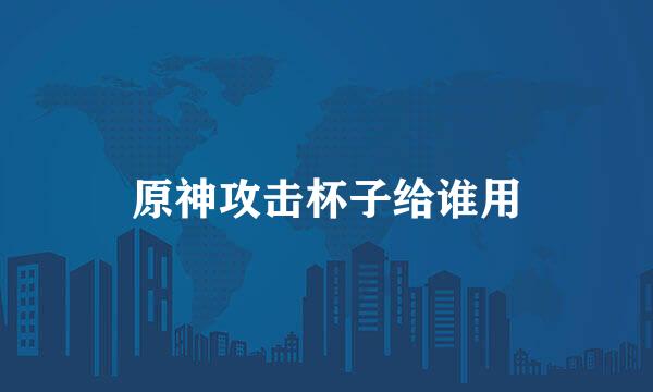 原神攻击杯子给谁用