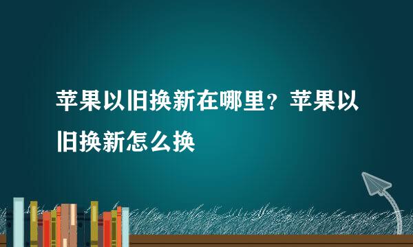 苹果以旧换新在哪里？苹果以旧换新怎么换