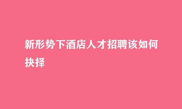 新形势下酒店人才招聘该如何抉择