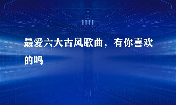 最爱六大古风歌曲，有你喜欢的吗