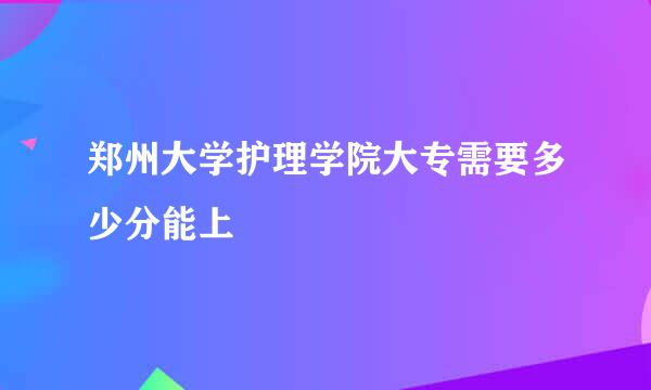 郑州大学护理学院大专需要多少分能上
