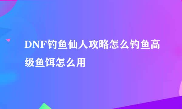 DNF钓鱼仙人攻略怎么钓鱼高级鱼饵怎么用