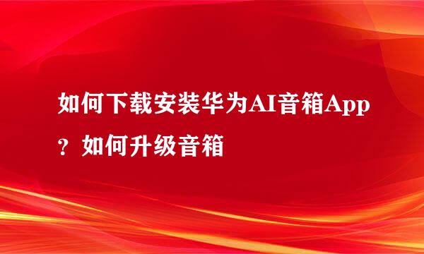 如何下载安装华为AI音箱App?如何升级音箱