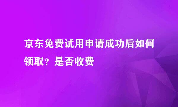 京东免费试用申请成功后如何领取？是否收费