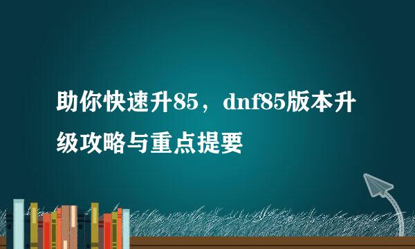 助你快速升85,dnf85版本升级攻略与重点提要