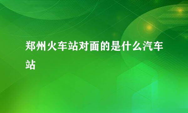 郑州火车站对面的是什么汽车站