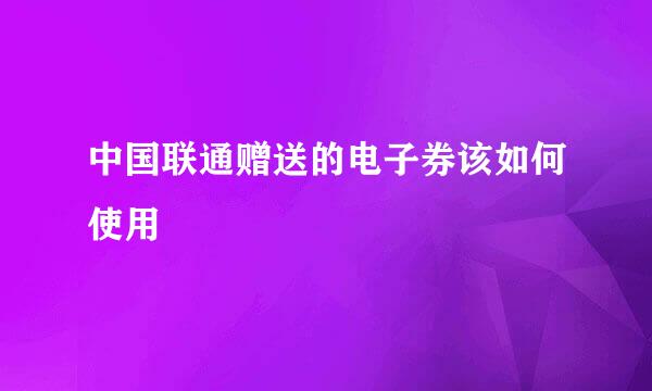 中国联通赠送的电子券该如何使用