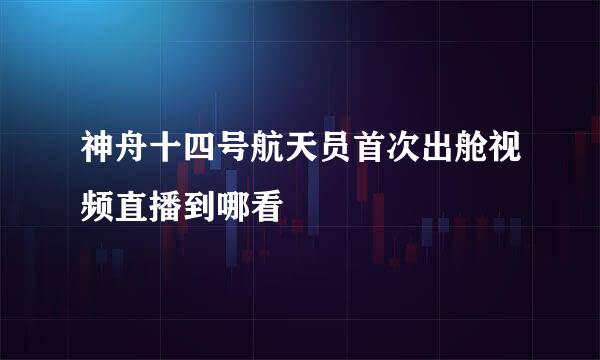 神舟十四号航天员首次出舱视频直播到哪看