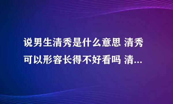 说男生清秀是什么意思 清秀可以形容长得不好看吗 清秀包括形容男生什么