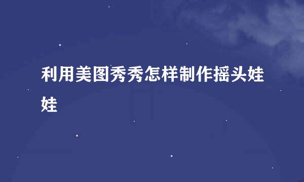 利用美图秀秀怎样制作摇头娃娃