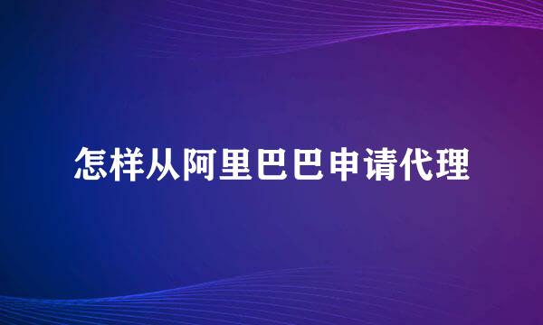 怎样从阿里巴巴申请代理