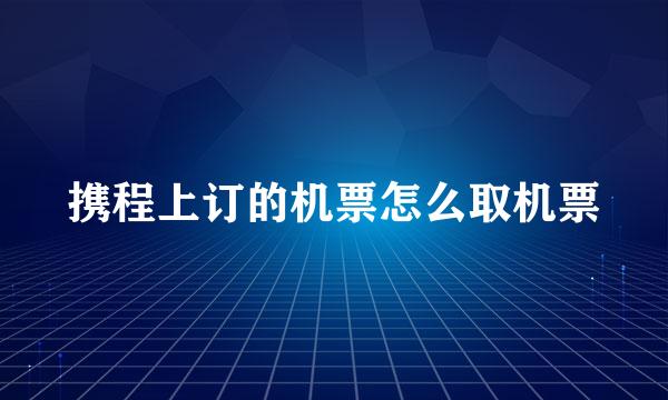 携程上订的机票怎么取机票