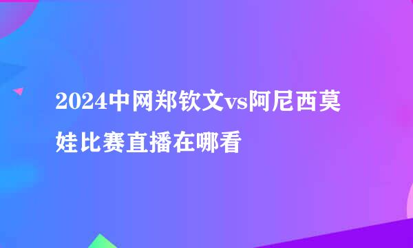 2024中网郑钦文vs阿尼西莫娃比赛直播在哪看
