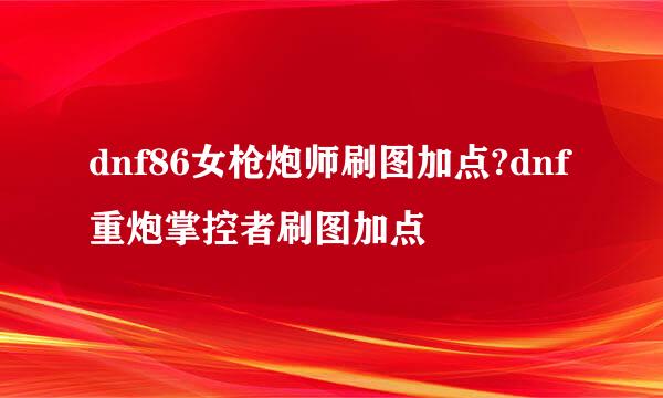 dnf86女枪炮师刷图加点?dnf重炮掌控者刷图加点
