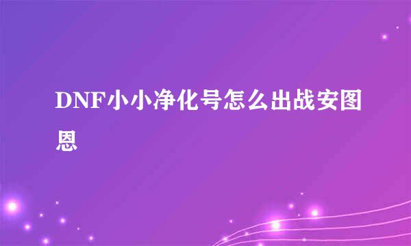 DNF小小净化号怎么出战安图恩