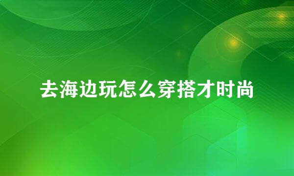 去海边玩怎么穿搭才时尚