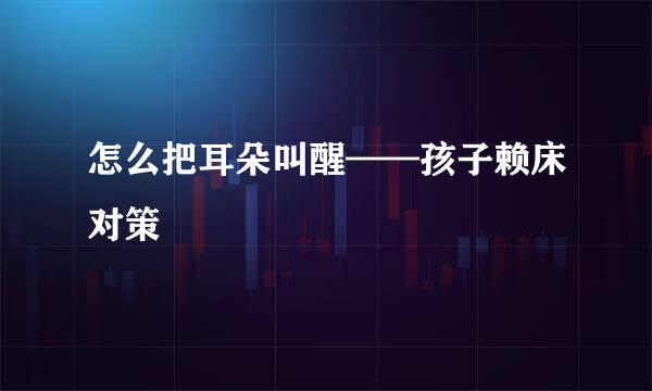 怎么把耳朵叫醒——孩子赖床对策