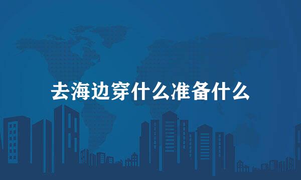 去海边穿什么准备什么