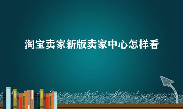 淘宝卖家新版卖家中心怎样看
