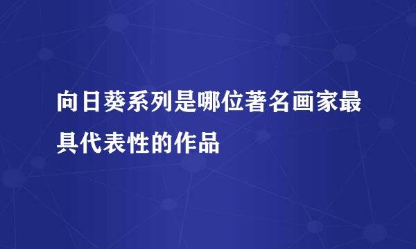 向日葵系列是哪位著名画家最具代表性的作品