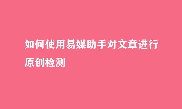 如何使用易媒助手对文章进行原创检测