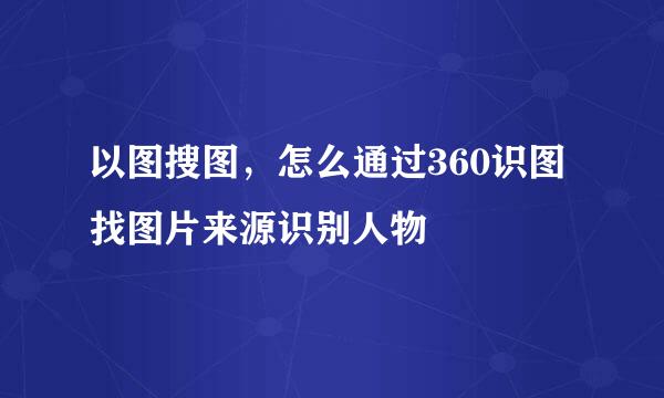 以图搜图，怎么通过360识图找图片来源识别人物