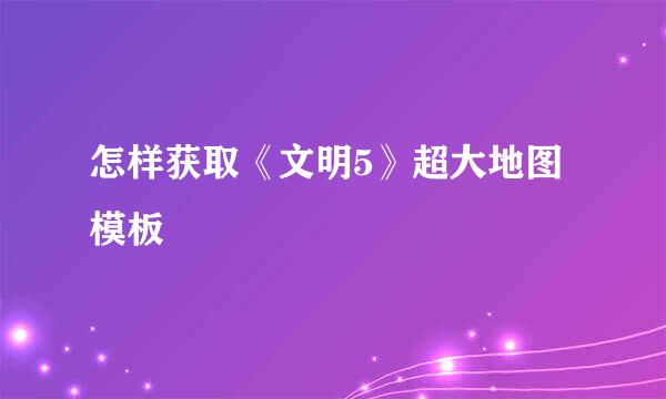 怎样获取《文明5》超大地图模板