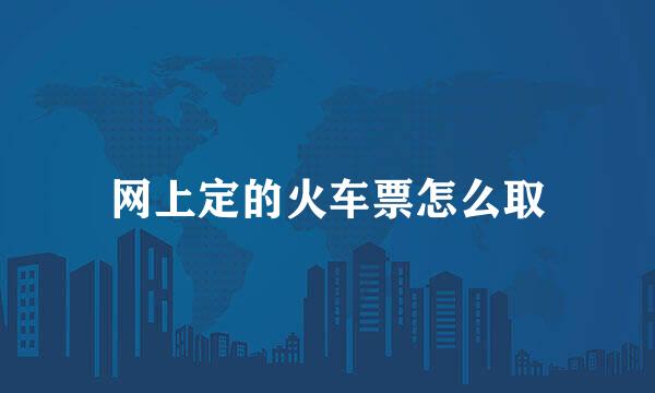 网上定的火车票怎么取