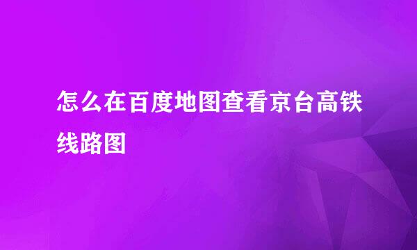 怎么在百度地图查看京台高铁线路图