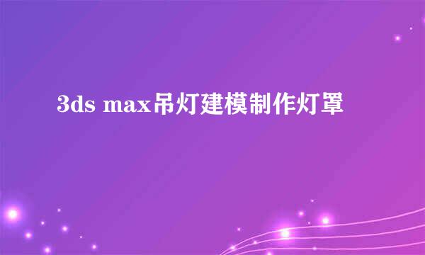 3ds max吊灯建模制作灯罩