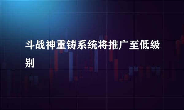 斗战神重铸系统将推广至低级别