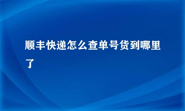 顺丰快递怎么查单号货到哪里了
