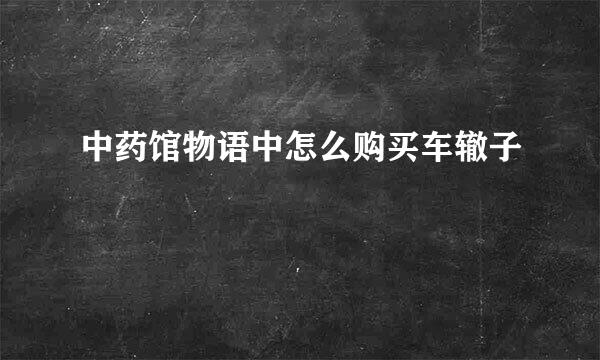 中药馆物语中怎么购买车辙子