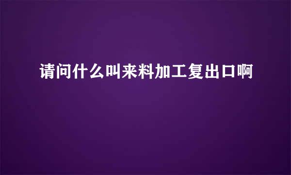 请问什么叫来料加工复出口啊