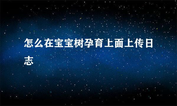怎么在宝宝树孕育上面上传日志