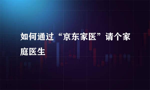 如何通过“京东家医”请个家庭医生