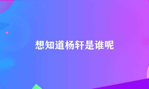 想知道杨轩是谁呢
