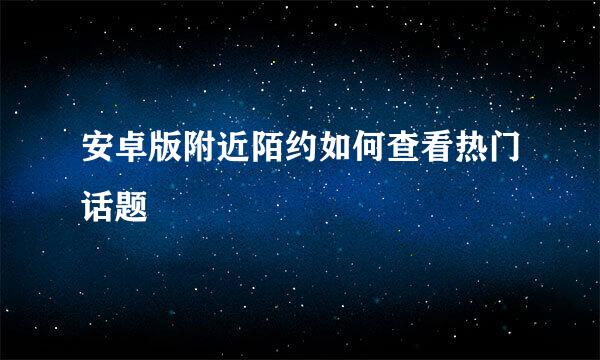 安卓版附近陌约如何查看热门话题