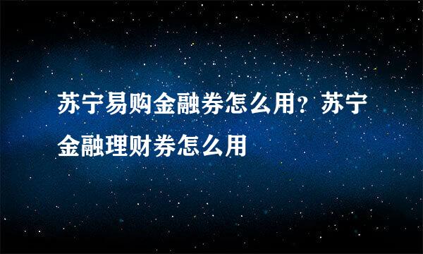 苏宁易购金融券怎么用？苏宁金融理财券怎么用