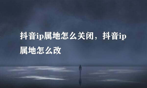 抖音ip属地怎么关闭，抖音ip属地怎么改