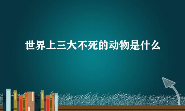 世界上三大不死的动物是什么