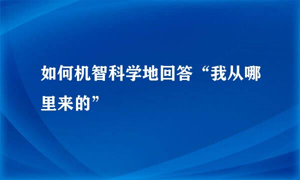 如何机智科学地回答“我从哪里来的”