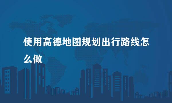 使用高德地图规划出行路线怎么做