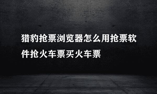 猎豹抢票浏览器怎么用抢票软件抢火车票买火车票