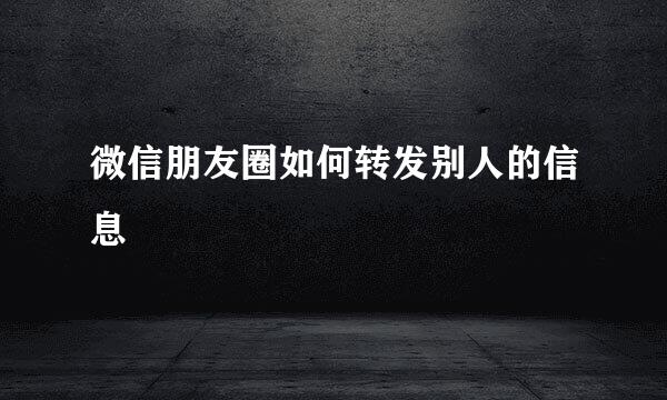 微信朋友圈如何转发别人的信息