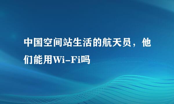中国空间站生活的航天员，他们能用Wi-Fi吗