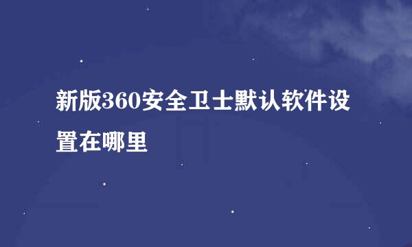 新版360安全卫士默认软件设置在哪里