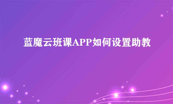 蓝魔云班课APP如何设置助教