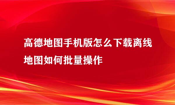 高德地图手机版怎么下载离线地图如何批量操作